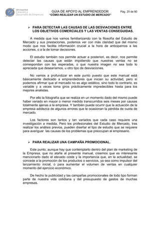 GÚIA DE APOYO AL EMPRENDEDOR                    Pág. 25 de 80
                  “CÓMO REALIZAR UN ESTUDIO DE MERCADO”



      PARA DETECTAR LAS CAUSAS DE LAS DESVIACIONES ENTRE
      LOS OBJETIVOS COMERCIALES Y LAS VENTAS CONSEGUIDAS.

     A medida que nos vamos familiarizando con la filosofía del Estudio de
Mercado y sus prestaciones, podemos ver con más claridad que del mismo
modo que nos facilita información crucial a la hora de anticiparnos a las
acciones, o a la de tomar decisiones.

     El estudio también nos permite actuar a posteriori, es decir, nos permite
detectar las causas que están impidiendo que nuestras ventas no se
correspondan con las esperadas, o que nuestra imagen no sea todo lo
apreciada que desearíamos, u otro tipo de desviaciones.

     No vamos a profundizar en este punto puesto que este manual está
básicamente dedicado a emprendedores que inician su actividad, pero sí
podemos afirmar que el mercado no es algo estático, sino todo lo contrario, es
variable y a veces toma giros prácticamente impredecibles hasta para los
mejores analistas.

     Por ello la fotografía que se realiza en un momento dado del mismo puede
haber variado en mayor o menor medida transcurridos seis meses por causas
totalmente ajenas a la empresa. Y también puede ocurrir que la actuación de la
empresa adolezca de algunos errores que le ocasionan la pérdida de cuota de
mercado.

      Los factores son tantos y tan variados que cada caso requiere una
investigación a medida. Pero los profesionales del Estudio de Mercado, tras
realizar los análisis previos, pueden diseñar el tipo de estudio que se requiere
para averiguar las causas de los problemas que preocupan al empresario.


      PARA REALIZAR UNA CAMPAÑA PROMOCIONAL.

     Este punto, aunque hay que contemplarlo dentro del plan de marketing de
la Empresa, que no atañe al presente manual, creemos que es interesante
mencionarlo dado el elevado coste y la importancia que, en la actualidad, se
concede a la promoción de los productos o servicios, ya sea como impulsor del
lanzamiento inicial, o para aumentar el volumen de ventas en cualquier
momento del ejercicio económico.

     De hecho la publicidad y las campañas promocionales de todo tipo forman
parte de nuestra vida cotidiana y del presupuesto de gastos de muchas
empresas.
 