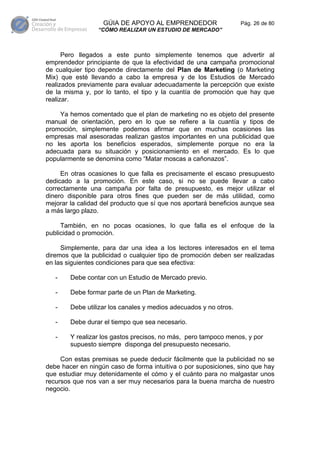 GÚIA DE APOYO AL EMPRENDEDOR                    Pág. 26 de 80
                 “CÓMO REALIZAR UN ESTUDIO DE MERCADO”



      Pero llegados a este punto simplemente tenemos que advertir al
emprendedor principiante de que la efectividad de una campaña promocional
de cualquier tipo depende directamente del Plan de Marketing (o Marketing
Mix) que esté llevando a cabo la empresa y de los Estudios de Mercado
realizados previamente para evaluar adecuadamente la percepción que existe
de la misma y, por lo tanto, el tipo y la cuantía de promoción que hay que
realizar.

    Ya hemos comentado que el plan de marketing no es objeto del presente
manual de orientación, pero en lo que se refiere a la cuantía y tipos de
promoción, simplemente podemos afirmar que en muchas ocasiones las
empresas mal asesoradas realizan gastos importantes en una publicidad que
no les aporta los beneficios esperados, simplemente porque no era la
adecuada para su situación y posicionamiento en el mercado. Es lo que
popularmente se denomina como “Matar moscas a cañonazos”.

     En otras ocasiones lo que falla es precisamente el escaso presupuesto
dedicado a la promoción. En este caso, si no se puede llevar a cabo
correctamente una campaña por falta de presupuesto, es mejor utilizar el
dinero disponible para otros fines que pueden ser de más utilidad, como
mejorar la calidad del producto que sí que nos aportará beneficios aunque sea
a más largo plazo.

     También, en no pocas ocasiones, lo que falla es el enfoque de la
publicidad o promoción.

     Simplemente, para dar una idea a los lectores interesados en el tema
diremos que la publicidad o cualquier tipo de promoción deben ser realizadas
en las siguientes condiciones para que sea efectiva:

   -    Debe contar con un Estudio de Mercado previo.

   -    Debe formar parte de un Plan de Marketing.

   -    Debe utilizar los canales y medios adecuados y no otros.

   -    Debe durar el tiempo que sea necesario.

   -    Y realizar los gastos precisos, no más, pero tampoco menos, y por
        supuesto siempre disponga del presupuesto necesario.

     Con estas premisas se puede deducir fácilmente que la publicidad no se
debe hacer en ningún caso de forma intuitiva o por suposiciones, sino que hay
que estudiar muy detenidamente el cómo y el cuánto para no malgastar unos
recursos que nos van a ser muy necesarios para la buena marcha de nuestro
negocio.
 