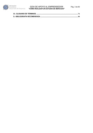 GÚIA DE APOYO AL EMPRENDEDOR                                                       Pág. 3 de 80
                              “CÓMO REALIZAR UN ESTUDIO DE MERCADO”


IX.- GLOSARIO DE TÉRMINOS. .........................................................................................................76
X.- BIBLIOGRAFÍA RECOMENDADA................................................................................................80
 
