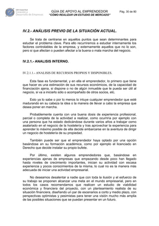 GÚIA DE APOYO AL EMPRENDEDOR                    Pág. 30 de 80
                  “CÓMO REALIZAR UN ESTUDIO DE MERCADO”




IV.2.- ANÁLISIS PREVIO DE LA SITUACIÓN ACTUAL.

     Se trata de centrarse en aquellos puntos que sean determinantes para
estudiar el problema clave. Para ello recurriremos a estudiar internamente los
factores controlables de la empresa, y externamente aquellos que no lo son,
pero si que afectan o pueden afectar a la buena o mala marcha del negocio.


IV.2.1.- ANALISIS INTERNO.


IV.2.1.1.- ANALISIS DE RECURSOS PROPIOS Y DISPONIBLES.

     Esta fase es fundamental, y en ella el emprendedor, lo primero que tiene
que hacer es una estimación de sus recursos económicos, de la capacidad de
financiación ajena, si dispone o no de algún inmueble que le pueda ser útil al
negocio, si va a iniciarlo sólo o acompañado de otros socios, etc.

    Esto ya lo sabe o por lo menos lo intuye cualquier emprendedor que esté
madurando en su cabeza la idea o la manera de llevar a cabo la empresa que
desea poner en marcha.

     Probablemente cuenta con una buena dosis de experiencia profesional,
parcial o completa de la actividad a realizar, como ocurriría por ejemplo con
una persona que ha estado dedicándose durante varios años a trabajar como
asalariado en el negocio de la hostelería y tras aprovechar la experiencia para
aprender lo máximo posible de ella decide embarcarse en la aventura de dirigir
un negocio de hostelería de su propiedad.

    También puede ser que el emprendedor haya optado por una opción
basándose en su formación académica, como por ejemplo el licenciado en
Derecho que decide instalar su propio bufete.

     Por último, existen algunos emprendedores que, basándose en
experiencias ajenas de empresas que empezando desde poco han llegado
hasta niveles de crecimiento importantes, inician su actividad con escasa
experiencia y pocos conocimientos de la misma, lo cual no es la manera más
adecuada de iniciar una actividad empresarial.

     No deseamos desalentar a nadie que con toda la ilusión y el esfuerzo de
su trabajo se proponen alcanzar una meta en el mundo empresarial, pero en
todos los casos recomendamos que realicen un estudio de viabilidad
económica y financiera del proyecto, con un planteamiento realista de su
situación financiera, diseñando un par de escenarios a corto y medio plazo, con
perspectivas optimistas y pesimistas para tener una visión mucho más amplia
de las posibles situaciones que se puedan presentar en un futuro.
 