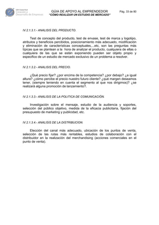 GÚIA DE APOYO AL EMPRENDEDOR                    Pág. 33 de 80
                  “CÓMO REALIZAR UN ESTUDIO DE MERCADO”




IV.2.1.3.1.- ANALISIS DEL PRODUCTO.

      Test de concepto del producto, test de envase, test de marca y logotipo,
atributos y beneficios percibidos, posicionamiento más adecuado, modificación
y eliminación de características conceptuales,...etc, son las preguntas más
típicas que se plantean a la hora de analizar el producto, cualquiera de ellas o
cualquiera de las que se están exponiendo pueden ser objeto propio y
especifico de un estudio de mercado exclusivo de un problema a resolver.


IV.2.1.3.2.- ANALISIS DEL PRECIO.

      ¿Qué precio fijar? ¿por encima de la competencia? ¿por debajo? ¿a igual
altura? ¿cómo percibe el precio nuestro futuro cliente? ¿qué margen deseamos
tener, (siempre teniendo en cuenta el segmento al que nos dirigimos)? ¿se
realizará alguna promoción de lanzamiento?.


IV.2.1.3.3.- ANALISIS DE LA POLITICA DE COMUNICACIÓN.

     Investigación sobre el mensaje, estudio de la audiencia y soportes,
selección del público objetivo, medida de la eficacia publicitaria, fijación del
presupuesto de marketing y publicidad, etc.


IV.2.1.3.4.- ANALISIS DE LA DISTRIBUCION.

      Elección del canal más adecuado, ubicación de los puntos de venta,
selección de las rutas más rentables, estudios de colaboración con el
distribuidor en la realización del merchandising (acciones comerciales en el
punto de venta).
 