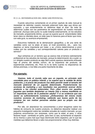 GÚIA DE APOYO AL EMPRENDEDOR                     Pág. 34 de 80
                  “CÓMO REALIZAR UN ESTUDIO DE MERCADO”




IV.2.1.4.- DETERMINACION DEL MERCADO POTENCIAL.

     Cuando estuvimos comentando en el primer capítulo de este manual la
necesidad de delimitar nuestro mercado potencial hubo algo que dimos por
supuesto, y que evidentemente no debemos dejar al azar. Se trata de
determinar cuales son los parámetros de segmentación de nuestro mercado
potencial. (Aunque este punto no suele tratarse extensamente, en los estudios
de mercado, propiamente dichos, ya que se supone que el emprendedor debe
tener clara su clientela clave, en este caso lo haremos para el lector que inicie,
con esta guía, su aventura empresarial).

     Estuvimos hablando de la demarcación geográfica, y de una serie de
variables como son la edad, el sexo, el nivel económico, etc., pero nos
dejamos un tema importante por tratar, y es ¿Cómo determinamos a priori
cuales son los variables y sus correspondientes valores para un producto o
servicio?

      Aquí entramos en un terreno que se acerca más al terreno estrictamente
profesional en los estudios de mercado, porque la determinación de a quién va
a ir dirigido nuestro producto es algo fácil cuando aparece claramente enfocado
bajo el prisma del sentido común, de la trayectoria del producto, de
experiencias anteriores, etc. Pero no lo es tanto cuando no disponemos de
dichas premisas, o nos falta una parte importante de ellas.


Por ejemplo:
     Veamos, todo el mundo sabe que un juguete, en principio está
concebido para un público infantil, y se supone que la medida de dicha
población, y el precio del producto nos debe permitir medir el tamaño del
mercado potencial de un juguete determinado. Posteriormente las
acciones de marketing y sus resultados nos permitirán acercar dicho
producto a los clientes potenciales. Pero ¿Qué ocurre con aquellos
juguetes que también despiertan un interés más o menos manifiesto en
un importante sector de la población adulta? Y si se evidencia que ese
sector es suficientemente numeroso ¿Enfocaremos del mismo modo
nuestras acciones de marketing, sabiendo que buena parte de las
compras las van realizar personas adultas para su propio uso del
producto?.

     Por ello, sin abandonar los conocimientos a priori tengamos sobre los
hábitos de consumo de nuestro producto, no debemos descartar realizar una
pequeña investigación sobre las variables actuales de nuestro mercado, ya que
podemos encontrarnos con sorpresas, como que la edad, el sexo, u otros
factores hayan cambiado en parte, para bien (o sea, aumentando el espectro
de la misma) o para mal (que haya disminuido dicho espectro), por lo que las
medidas que debemos llevar a cabo nos proporcionarían cifras muy distintas.
 