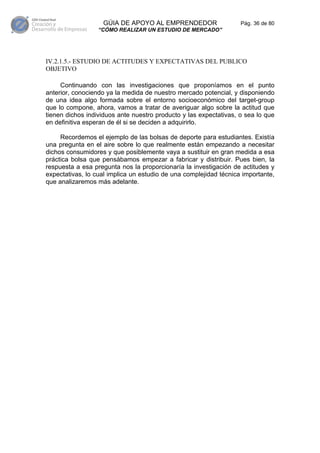 GÚIA DE APOYO AL EMPRENDEDOR                    Pág. 36 de 80
                  “CÓMO REALIZAR UN ESTUDIO DE MERCADO”




IV.2.1.5.- ESTUDIO DE ACTITUDES Y EXPECTATIVAS DEL PUBLICO
OBJETIVO

     Continuando con las investigaciones que proponíamos en el punto
anterior, conociendo ya la medida de nuestro mercado potencial, y disponiendo
de una idea algo formada sobre el entorno socioeconómico del target-group
que lo compone, ahora, vamos a tratar de averiguar algo sobre la actitud que
tienen dichos individuos ante nuestro producto y las expectativas, o sea lo que
en definitiva esperan de él si se deciden a adquirirlo.

     Recordemos el ejemplo de las bolsas de deporte para estudiantes. Existía
una pregunta en el aire sobre lo que realmente están empezando a necesitar
dichos consumidores y que posiblemente vaya a sustituir en gran medida a esa
práctica bolsa que pensábamos empezar a fabricar y distribuir. Pues bien, la
respuesta a esa pregunta nos la proporcionaría la investigación de actitudes y
expectativas, lo cual implica un estudio de una complejidad técnica importante,
que analizaremos más adelante.
 