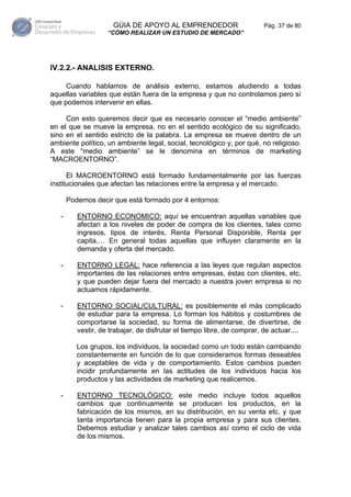GÚIA DE APOYO AL EMPRENDEDOR                       Pág. 37 de 80
                    “CÓMO REALIZAR UN ESTUDIO DE MERCADO”




IV.2.2.- ANALISIS EXTERNO.

     Cuando hablamos de análisis externo, estamos aludiendo a todas
aquellas variables que están fuera de la empresa y que no controlamos pero sí
que podemos intervenir en ellas.

     Con esto queremos decir que es necesario conocer el “medio ambiente”
en el que se mueve la empresa, no en el sentido ecológico de su significado,
sino en el sentido estricto de la palabra. La empresa se mueve dentro de un
ambiente político, un ambiente legal, social, tecnológico y, por qué, no religioso.
A este “medio ambiente” se le denomina en términos de marketing
“MACROENTORNO”.

      El MACROENTORNO está formado fundamentalmente por las fuerzas
institucionales que afectan las relaciones entre la empresa y el mercado.

       Podemos decir que está formado por 4 entornos:

   -      ENTORNO ECONOMICO: aquí se encuentran aquellas variables que
          afectan a los niveles de poder de compra de los clientes, tales como
          ingresos, tipos de interés, Renta Personal Disponible, Renta per
          capita,… En general todas aquellas que influyen claramente en la
          demanda y oferta del mercado.

   -      ENTORNO LEGAL: hace referencia a las leyes que regulan aspectos
          importantes de las relaciones entre empresas, éstas con clientes, etc,
          y que pueden dejar fuera del mercado a nuestra joven empresa si no
          actuamos rápidamente.

   -      ENTORNO SOCIAL/CULTURAL: es posiblemente el más complicado
          de estudiar para la empresa. Lo forman los hábitos y costumbres de
          comportarse la sociedad, su forma de alimentarse, de divertirse, de
          vestir, de trabajar, de disfrutar el tiempo libre, de comprar, de actuar....

          Los grupos, los individuos, la sociedad como un todo están cambiando
          constantemente en función de lo que consideramos formas deseables
          y aceptables de vida y de comportamiento. Estos cambios pueden
          incidir profundamente en las actitudes de los individuos hacia los
          productos y las actividades de marketing que realicemos.

   -      ENTORNO TECNOLÓGICO: este medio incluye todos aquellos
          cambios que continuamente se producen los productos, en la
          fabricación de los mismos, en su distribución, en su venta etc, y que
          tanta importancia tienen para la propia empresa y para sus clientes.
          Debemos estudiar y analizar tales cambios así como el ciclo de vida
          de los mismos.
 