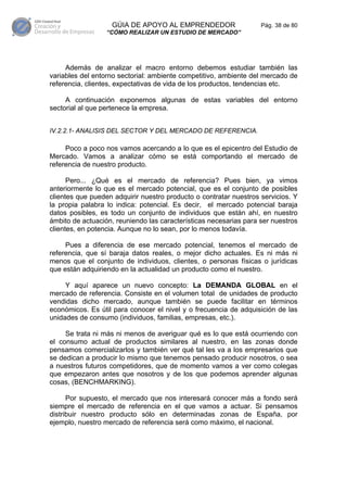 GÚIA DE APOYO AL EMPRENDEDOR                    Pág. 38 de 80
                  “CÓMO REALIZAR UN ESTUDIO DE MERCADO”




     Además de analizar el macro entorno debemos estudiar también las
variables del entorno sectorial: ambiente competitivo, ambiente del mercado de
referencia, clientes, expectativas de vida de los productos, tendencias etc.

     A continuación exponemos algunas de estas variables del entorno
sectorial al que pertenece la empresa.


IV.2.2.1- ANALISIS DEL SECTOR Y DEL MERCADO DE REFERENCIA.

     Poco a poco nos vamos acercando a lo que es el epicentro del Estudio de
Mercado. Vamos a analizar cómo se está comportando el mercado de
referencia de nuestro producto.

      Pero... ¿Qué es el mercado de referencia? Pues bien, ya vimos
anteriormente lo que es el mercado potencial, que es el conjunto de posibles
clientes que pueden adquirir nuestro producto o contratar nuestros servicios. Y
la propia palabra lo indica: potencial. Es decir, el mercado potencial baraja
datos posibles, es todo un conjunto de individuos que están ahí, en nuestro
ámbito de actuación, reuniendo las características necesarias para ser nuestros
clientes, en potencia. Aunque no lo sean, por lo menos todavía.

     Pues a diferencia de ese mercado potencial, tenemos el mercado de
referencia, que sí baraja datos reales, o mejor dicho actuales. Es ni más ni
menos que el conjunto de individuos, clientes, o personas físicas o jurídicas
que están adquiriendo en la actualidad un producto como el nuestro.

     Y aquí aparece un nuevo concepto: La DEMANDA GLOBAL en el
mercado de referencia. Consiste en el volumen total de unidades de producto
vendidas dicho mercado, aunque también se puede facilitar en términos
económicos. Es útil para conocer el nivel y o frecuencia de adquisición de las
unidades de consumo (individuos, familias, empresas, etc.).

     Se trata ni más ni menos de averiguar qué es lo que está ocurriendo con
el consumo actual de productos similares al nuestro, en las zonas donde
pensamos comercializarlos y también ver qué tal les va a los empresarios que
se dedican a producir lo mismo que tenemos pensado producir nosotros, o sea
a nuestros futuros competidores, que de momento vamos a ver como colegas
que empezaron antes que nosotros y de los que podemos aprender algunas
cosas, (BENCHMARKING).

      Por supuesto, el mercado que nos interesará conocer más a fondo será
siempre el mercado de referencia en el que vamos a actuar. Si pensamos
distribuir nuestro producto sólo en determinadas zonas de España, por
ejemplo, nuestro mercado de referencia será como máximo, el nacional.
 