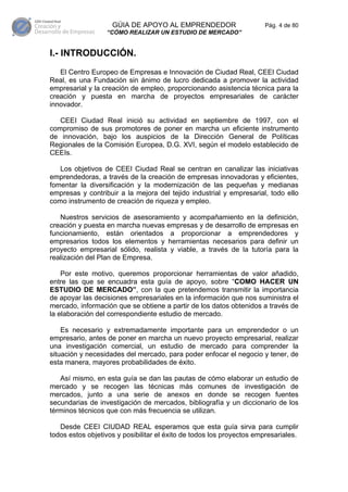 GÚIA DE APOYO AL EMPRENDEDOR                      Pág. 4 de 80
                  “CÓMO REALIZAR UN ESTUDIO DE MERCADO”


I.- INTRODUCCIÓN.
   El Centro Europeo de Empresas e Innovación de Ciudad Real, CEEI Ciudad
Real, es una Fundación sin ánimo de lucro dedicada a promover la actividad
empresarial y la creación de empleo, proporcionando asistencia técnica para la
creación y puesta en marcha de proyectos empresariales de carácter
innovador.

   CEEI Ciudad Real inició su actividad en septiembre de 1997, con el
compromiso de sus promotores de poner en marcha un eficiente instrumento
de innovación, bajo los auspicios de la Dirección General de Políticas
Regionales de la Comisión Europea, D.G. XVI, según el modelo establecido de
CEEIs.

   Los objetivos de CEEI Ciudad Real se centran en canalizar las iniciativas
emprendedoras, a través de la creación de empresas innovadoras y eficientes,
fomentar la diversificación y la modernización de las pequeñas y medianas
empresas y contribuir a la mejora del tejido industrial y empresarial, todo ello
como instrumento de creación de riqueza y empleo.

   Nuestros servicios de asesoramiento y acompañamiento en la definición,
creación y puesta en marcha nuevas empresas y de desarrollo de empresas en
funcionamiento, están orientados a proporcionar a emprendedores y
empresarios todos los elementos y herramientas necesarios para definir un
proyecto empresarial sólido, realista y viable, a través de la tutoría para la
realización del Plan de Empresa.

    Por este motivo, queremos proporcionar herramientas de valor añadido,
entre las que se encuadra esta guía de apoyo, sobre “COMO HACER UN
ESTUDIO DE MERCADO”, con la que pretendemos transmitir la importancia
de apoyar las decisiones empresariales en la información que nos suministra el
mercado, información que se obtiene a partir de los datos obtenidos a través de
la elaboración del correspondiente estudio de mercado.

    Es necesario y extremadamente importante para un emprendedor o un
empresario, antes de poner en marcha un nuevo proyecto empresarial, realizar
una investigación comercial, un estudio de mercado para comprender la
situación y necesidades del mercado, para poder enfocar el negocio y tener, de
esta manera, mayores probabilidades de éxito.

   Así mismo, en esta guía se dan las pautas de cómo elaborar un estudio de
mercado y se recogen las técnicas más comunes de investigación de
mercados, junto a una serie de anexos en donde se recogen fuentes
secundarias de investigación de mercados, bibliografía y un diccionario de los
términos técnicos que con más frecuencia se utilizan.

   Desde CEEI CIUDAD REAL esperamos que esta guía sirva para cumplir
todos estos objetivos y posibilitar el éxito de todos los proyectos empresariales.
 