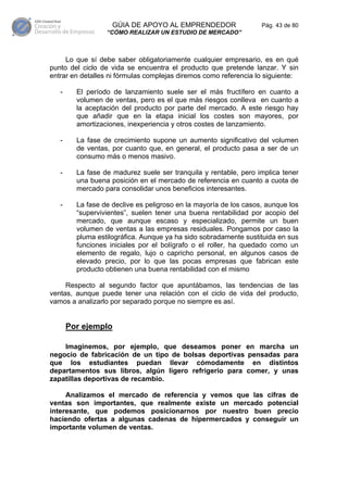 GÚIA DE APOYO AL EMPRENDEDOR                   Pág. 43 de 80
                  “CÓMO REALIZAR UN ESTUDIO DE MERCADO”



     Lo que sí debe saber obligatoriamente cualquier empresario, es en qué
punto del ciclo de vida se encuentra el producto que pretende lanzar. Y sin
entrar en detalles ni fórmulas complejas diremos como referencia lo siguiente:

   -     El período de lanzamiento suele ser el más fructífero en cuanto a
         volumen de ventas, pero es el que más riesgos conlleva en cuanto a
         la aceptación del producto por parte del mercado. A este riesgo hay
         que añadir que en la etapa inicial los costes son mayores, por
         amortizaciones, inexperiencia y otros costes de lanzamiento.

   -     La fase de crecimiento supone un aumento significativo del volumen
         de ventas, por cuanto que, en general, el producto pasa a ser de un
         consumo más o menos masivo.

   -     La fase de madurez suele ser tranquila y rentable, pero implica tener
         una buena posición en el mercado de referencia en cuanto a cuota de
         mercado para consolidar unos beneficios interesantes.

   -     La fase de declive es peligroso en la mayoría de los casos, aunque los
         “supervivientes”, suelen tener una buena rentabilidad por acopio del
         mercado, que aunque escaso y especializado, permite un buen
         volumen de ventas a las empresas residuales. Pongamos por caso la
         pluma estilográfica. Aunque ya ha sido sobradamente sustituida en sus
         funciones iniciales por el bolígrafo o el roller, ha quedado como un
         elemento de regalo, lujo o capricho personal, en algunos casos de
         elevado precio, por lo que las pocas empresas que fabrican este
         producto obtienen una buena rentabilidad con el mismo

     Respecto al segundo factor que apuntábamos, las tendencias de las
ventas, aunque puede tener una relación con el ciclo de vida del producto,
vamos a analizarlo por separado porque no siempre es así.


       Por ejemplo

    Imaginemos, por ejemplo, que deseamos poner en marcha un
negocio de fabricación de un tipo de bolsas deportivas pensadas para
que los estudiantes puedan llevar cómodamente en distintos
departamentos sus libros, algún ligero refrigerio para comer, y unas
zapatillas deportivas de recambio.

     Analizamos el mercado de referencia y vemos que las cifras de
ventas son importantes, que realmente existe un mercado potencial
interesante, que podemos posicionarnos por nuestro buen precio
haciendo ofertas a algunas cadenas de hipermercados y conseguir un
importante volumen de ventas.
 