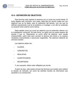 GÚIA DE APOYO AL EMPRENDEDOR                  Pág. 49 de 80
                    “CÓMO REALIZAR UN ESTUDIO DE MERCADO”




IV.4.- DEFINICIÓN DE OBJETIVOS.

      Para terminar este capítulo lo haremos con un punto de crucial interés. El
lector llegado este momento, sino antes, debe fijar por escrito cuales son sus
objetivos que se ha fijado, para la realización del estudio, una vez que ha
definido exactamente cual es el problema a investigar y con ello ha analizado
su situación tanto externa como interna.

      Debe detallar punto por punto los objetivos que se pretenden obtener con
la investigación comercial. De esta forma, se sabrá que se puede esperar del
estudio y que no. Representa un punto difícil de elaborar, pero resulta
imprescindible, sobre todo para conocer el alcance del mismo y no esperar
resultados sorprendentes o soluciones magistrales. “No estamos hablando de
ciencias exactas”.

       Los objetivos deben ser:

   -      CLAROS.

   -      CONCRETOS.

   -      REALISTAS.

   -      CUANTIFICADOS.

   -      DELIMITADOS.

       Y, por supuesto, deben estar reflejados por escrito.

     A partir de aquí, sólo queda conocer las técnicas que existen para realizar
el estudio de mercado, así como las distintas fuentes de información que
ayudarán a su consecución.
 