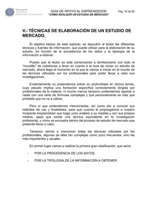 GÚIA DE APOYO AL EMPRENDEDOR                     Pág. 50 de 80
                    “CÓMO REALIZAR UN ESTUDIO DE MERCADO”




V.- TÉCNICAS DE ELABORACIÓN DE UN ESTUDIO DE
MERCADO.
     El objetivo básico de este capítulo, es descubrir al lector las diferentes
técnicas y fuentes de información, que puede utilizar para la elaboración de su
estudio, en función de la procedencia de los datos y la tipología de la
información a obtener.

     Puesto que el lector ya está comenzando a familiarizarse con todo el
“mundillo” de cuestiones a tener en cuenta a la hora de iniciar un estudio de
mercado, ahora llega el momento en el que le vamos a iniciar en el mundo de
las técnicas utilizadas por los profesionales para poder llevar a cabo sus
investigaciones.

     Evidentemente no pretendemos entrar en profundidad en dichos temas,
cuyo estudio implica una formación específica correctamente dirigida por
profesionales de la materia, ni mucho menos tampoco pretendemos agobiar a
nadie con una serie de fórmulas complejas y que personalmente es más que
probable que no va a utilizar.

      Pero sí que pretendemos mencionarlas, así como dar a conocer sus
métodos de uso y finalidades, para que cuando le propongamos a nuestro
incipiente emprendedor que haga unos análisis a su medida y con sus propios
medios, sepa que existe una técnica equivalente en la investigación
profesional, y cómo se encuadra dentro del proceso de estudio de mercado que
pretende llevar a cabo.

     Tampoco vamos a mencionar todas las técnicas utilizadas por los
profesionales, algunas de ellas tan complejas como poco frecuentes, sino las
más importantes y usuales.

       En primer lugar vamos a realizar la primera gran clasificación, que sería:

   -      POR LA PROCEDENCIA DE LOS DATOS.

   -      POR LA TIPOLOGÍA DE LA INFORMACIÓN A OBTENER.
 