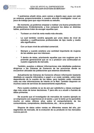GÚIA DE APOYO AL EMPRENDEDOR                 Pág. 56 de 80
                “CÓMO REALIZAR UN ESTUDIO DE MERCADO”



    Y podríamos añadir otros, pero vamos a dejarlo aquí, pues con esto
ya estamos proporcionándole a nuestro atrevido investigador novel un
poco de trabajo para que vaya iniciando su estudio.

     De momento, ya podemos empezar a realizar una buena preselección
de poblaciones: Evidentemente, y tras comparar los datos en distintas
tablas, podríamos tratar de escoger aquellas que:

   -   Tuviesen un nivel de renta media más elevado.

   -   Lo cual también vendría apoyado por unos datos de nivel de
       estudios y cualificaciones profesionales de tipo medio y medio
       alto significativo.

   -   Con un buen nivel de actividad comercial.

   -   Siempre y cuando existiera una cantidad importante de mujeres
       de las edades que nos interesan.

   -   Y dentro de éstas, priorizando aquellas que nos sugieren por la
       pirámide generacional que se va a producir una continuidad en
       nuestro segmento de mercado.

     También, puestos a obtener informaciones más detalladas podemos
dirigirnos a las Cámaras de Comercio de las provincias donde se
encuentran ubicadas las poblaciones que estamos estudiando.

     Actualmente las Cámaras de Comercio ofrecen información bastante
detallada en soporte informático o papel a un coste variable, sobre todo
dependiendo de la cuantía de los datos, pero también están volcando
cada vez más informaciones de interés en la Red. También disponen en
muchos casos de servicios de asesoramiento específicos.

     Pero nuestro analista no se da aún por satisfecho y desea averiguar
algo más antes de tomar decisiones. Y para ello va a acudir a fuentes de
datos primarias.

    De acuerdo que el investigador de mercados de nuestro ejemplo es
un empresario con experiencia en el sector, y por lo tanto ya ha aprendido
mucho en estos últimos años sobre el comportamiento de los
consumidores, compradores, distribuidores, etc… de su producto.

    Dispone de datos sobre ventas en diferentes meses del año, por
segmentos de mercado, de la evolución de su producto en los mercados
nuevos para él.
 