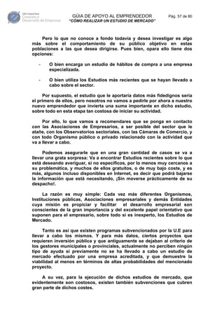 GÚIA DE APOYO AL EMPRENDEDOR                Pág. 57 de 80
                “CÓMO REALIZAR UN ESTUDIO DE MERCADO”



    Pero lo que no conoce a fondo todavía y desea investigar es algo
más sobre el comportamiento de su público objetivo en estas
poblaciones a las que desea dirigirse. Pues bien, opara ello tiene dos
opciones:

   -   O bien encarga un estudio de hábitos de compra a una empresa
       especializada.

   -   O bien utiliza los Estudios más recientes que se hayan llevado a
       cabo sobre el sector.

     Por supuesto, el estudio que le aportaría datos más fidedignos sería
el primero de ellos, pero nosotros no vamos a pedirle por ahora a nuestro
nuevo emprendedor que invierta una suma importante en dicho estudio,
sobre todo en esta etapa tan costosa de iniciar su actividad.

     Por ello, lo que vamos a recomendares que se ponga en contacto
con las Asociaciones de Empresarios, a ser posible del sector que le
atañe, con los Observatorios sectoriales, con las Cámaras de Comercio, y
con todo Organismo público o privado relacionado con la actividad que
va a llevar a cabo.

     Podemos asegurarle que en una gran cantidad de casos se va a
llevar una grata sorpresa: Va a encontrar Estudios recientes sobre lo que
está deseando averiguar, si no específicos, por lo menos muy cercanos a
su problemática, y muchos de ellos gratuitos, o de muy bajo coste, y es
más, algunos incluso disponibles en Internet, es decir que podrá bajarse
la información que está necesitando, ¡Sin moverse prácticamente de su
despacho!.

      La razón es muy simple: Cada vez más diferentes Organismos,
Instituciones públicas, Asociaciones empresariales y demás Entidades
cuya misión es propiciar y facilitar el desarrollo empresarial son
conscientes de la gran importancia y del excelente papel orientativo que
suponen para el empresario, sobre todo si es inexperto, los Estudios de
Mercado.

     Tanto es así que existen programas subvencionados por la U.E para
llevar a cabo los mismos. Y para más datos, ciertos proyectos que
requieren inversión pública y que antiguamente se dejaban al criterio de
los gestores municipales o provinciales, actualmente no perciben ningún
tipo de ayuda si previamente no se ha llevado a cabo un estudio de
mercado efectuado por una empresa acreditada, y que demuestre la
viabilidad al menos en términos de altas probabilidades del mencionado
proyecto.

    A su vez, para la ejecución de dichos estudios de mercado, que
evidentemente son costosos, existen también subvenciones que cubren
gran parte de dichos costes.
 