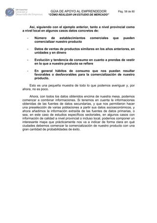 GÚIA DE APOYO AL EMPRENDEDOR                   Pág. 58 de 80
                 “CÓMO REALIZAR UN ESTUDIO DE MERCADO”



     Así, siguiendo con el ejemplo anterior, tanto a nivel provincial como
a nivel local en algunos casos datos concretos de:

   -    Número de establecimientos            comerciales     que     pueden
        comercializar nuestro producto

   -    Datos de ventas de productos similares en los años anteriores, en
        unidades y en dinero

   -    Evolución y tendencia de consumo en cuanto a prendas de vestir
        en lo que a nuestro producto se refiere

   -    En general hábitos de consumo que nos puedan resultar
        favorables o desfavorables para la comercialización de nuestro
        producto.

    Esto es una pequeña muestra de todo lo que podemos averiguar y, por
ahora, no es poco.

      Ahora, con todos los datos obtenidos encima de nuestra mesa, podemos
comenzar a combinar informaciones. Si tenemos en cuenta la informaciones
obtenidas de las fuentes de datos secundarias, y que nos permitieron hacer
una preselección de varias poblaciones a partir sus datos socioeconómicos, y
ahora añadimos la información extraída de las fuentes de datos primarias, o
sea, en este caso de estudios específicos sectoriales, en algunos casos con
información de calidad a nivel provincial o incluso local, podemos componer un
interesante mapa que prácticamente nos va a indicar de forma clara en qué
ciudades debemos comenzar la comercialización de nuestro producto con una
gran cantidad de probabilidades de éxito.
 