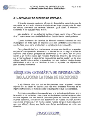 GÚIA DE APOYO AL EMPRENDEDOR                    Pág. 6 de 80
                 “CÓMO REALIZAR UN ESTUDIO DE MERCADO”




II.1.- DEFINICIÓN DE ESTUDIO DE MERCADO.

     Ante esta pregunta, podemos afirmar sin demasiados preámbulos que la
respuesta se encuentra claramente contenida en la propia pregunta. Es algo
tan sencillo como esas dos palabras: “Estudiar”, ¿qué cosa?, “el mercado”. Y
nada más. Y por supuesto nada menos.

     Más adelante, en las próximos puntos a tratar, como el de ¿Para qué
sirve?, veremos con más claridad la finalidad de este tipo de investigaciones.

     Cuando hablamos de Estudios de Mercado estamos hablando de una
investigación en toda regla, en algunos casos con verdaderas connotaciones
que les hace tener cierta similitud con el periodismo de investigación.

      Esta guía está diseñada precisamente para que sea de utilidad a aquellos
emprendedores que estén alimentando la idea de iniciar un negocio al que le
suponen unas buenas perspectivas económicas y de futuro, con no poca
ilusión, y en muchos casos con recursos financieros limitados, de forma que
por sí mismos lleven a cabo ciertas indagaciones que les pueden ser de gran
utilidad, ayudándoles a evitar o a ponderar con más realismo ciertos riesgos
que conlleva el inicio de toda actividad, sobre todo aquellas que requieren de
gran esfuerzo económico.




     Y aquí hemos dado con otra de las palabras clave: “suponen”. Porque
suponer no es saber, ni siquiera para los más avezados maestros de la
ingeniería financiera, ni de las ciencias en cualquiera de sus especialidades.

     Suponer es sencillamente especular con una serie de posibilidades sobre
la ocurrencia de un hecho, como puede ser los buenos resultados comerciales
de una empresa que nos hemos propuesto poner en marcha. Suponer en
muchas ocasiones, consiste en que basándonos en nuestra intuición, nuestra
experiencia profesional, y en muchos casos nuestra carga de ilusión (cuidado
con esto último), demos por hecho que dichas posibilidades de éxito son
elevadas.
 