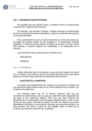 GÚIA DE APOYO AL EMPRENDEDOR                  Pág. 60 de 80
                    “CÓMO REALIZAR UN ESTUDIO DE MERCADO”




V.2.1.- TÉCNICAS CUANTITATIVAS.

      Son aquellas que nos permiten medir, o cuantificar como su nombre indica
el alcance de un determinado fenómeno.

     Por ejemplo, nos permiten averiguar, cuántas personas de determinado
grupo de consumidores estarían dispuestas a adquirir un determinado producto
a un precio estipulado.

      Esto, evidentemente es de una gran importancia a la hora de evaluar por
anticipado las posibles ventas de una empresa en un determinado contexto
geográfico. Y además permite diseñar la política de precios de forma mucho
más ajustada a nuestros objetivos de rentabilidad, o de penetración en el
mercado.

       Las dos técnicas más usuales de tipo cuantitativo son:

   -      ENCUESTAS

   -      PANELES


V.2.1.1.- ENCUESTAS.

     Existen diferentes tipos de encuestas, aunque las más usuales son las ad
hoc o a medida, y las omnibus, que son encuestas genéricas entre cuyos datos
podemos encontrar buena parte de las respuestas que buscamos.

   -      ELECCIÓN DE LA MUESTRA.

      Las claves del procedimiento para realizar una encuesta de calidad que
nos proporcione datos fiables, están en la correcta elección de la muestra y en
el diseño del cuestionario.

     Las muestras deben ser de un tamaño suficiente para que las
consideremos significativas, esto es, para que realmente sean representativas
del grupo al que queremos estudiar. Pero para que sean eficaces, los
elementos de la muestra deben estar escogidos aleatoriamente, o sea, al azar
dentro de dicho grupo. Para ello se utilizan una serie de métodos que varían
dependiendo del tamaño, de la duración, del grupo que queramos sondear y de
otros factores. No vamos a entrar en más detalles sobre el diseño de la
muestra, pero podemos ilustrarlo con un ejemplo:
 
