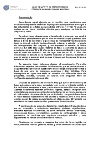 GÚIA DE APOYO AL EMPRENDEDOR                 Pág. 61 de 80
                 “CÓMO REALIZAR UN ESTUDIO DE MERCADO”



    Por ejemplo

     Recordemos aquel ejemplo de la mochila para estudiantes que
estábamos dispuestos a fabricar. Supongamos que queremos investigar a
los estudiantes de edades comprendidas entre los 14 y los 18 años, de
ambos sexos, como posibles clientes para averiguar su interés en
adquirirla a priori.

     En primer lugar diseñaremos el tamaño de la muestra, que vendrá
determinada principalmente por el nivel de confianza que queremos que
tenga, o dicho de otro modo, el porcentaje de representatividad que ha de
tener de todo el conjunto también llamado universo a estudiar, el grado
de homogeneidad del conjunto, y por supuesto el tamaño de dicho
universo. En este caso puede tratarse de todo el conjunto de jóvenes
estudiantes de entre 14 y 18 años de la provincia de Madrid, y queremos
que el nivel de confianza sea de algo más de un 95 %. Una vez
determinado el tamaño de la muestra mediante un sistema matemático
que no vamos a exponer aquí, se nos propone que la muestra tenga un
tamaño de 800 individuos.

     En segundo lugar, debemos diseñar el cuestionario. Para ello
intervienen expertos que analizan la información que se desea obtener y
seguidamente elaboran un cuestionario que consiga averiguar la verdad a
base de una serie de preguntas concretas y bien dirigidas. Para
conseguirlo se sigue una serie de métodos con diferentes tipos de
preguntas, abiertas, cerradas, de opción, con preguntas filtro de
verificación cada cierto tiempo, etc.

     Después se procede a la ejecución. Hay que buscar el momento y el
lugar adecuados para poder entrevistar con la mayor eficacia posible a
los individuos escogidos al azar, y esto no es tan sencillo como parece.
Además deberemos recorrer diferentes lugares, porque, imaginen que
entrevistamos a una gran cantidad de estudiantes de un mismo centro, en
el cual se da la circunstancia de que un individuo con gran influencia en
el resto detesta especialmente las citadas o mochilas, con lo cual esos
objetos gozan de escasa popularidad en el citado centro. Obviamente los
resultados de la encuesta estarían gravemente distorsionados.

     A continuación se procede a tabular los resultados, introduciéndolos
en un ordenador y obteniendo resultados globales significativos,
mediante técnicas estadísticas, es decir, mediante medias aritméticas,
desviaciones típicas, correlaciones, análisis de contingencias y otros
parámetros de medición que requieren complejos cálculos, y que
lógicamente no vamos a describir en este manual.

     Finalmente se procede a presentar los datos de forma legible, es
decir, mediante índices, gráficos, tablas, y otros elementos auxiliares que
 