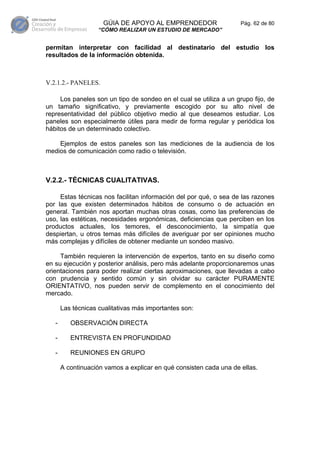 GÚIA DE APOYO AL EMPRENDEDOR                   Pág. 62 de 80
                    “CÓMO REALIZAR UN ESTUDIO DE MERCADO”


permitan interpretar con facilidad al destinatario del estudio los
resultados de la información obtenida.



V.2.1.2.- PANELES.

     Los paneles son un tipo de sondeo en el cual se utiliza a un grupo fijo, de
un tamaño significativo, y previamente escogido por su alto nivel de
representatividad del público objetivo medio al que deseamos estudiar. Los
paneles son especialmente útiles para medir de forma regular y periódica los
hábitos de un determinado colectivo.

    Ejemplos de estos paneles son las mediciones de la audiencia de los
medios de comunicación como radio o televisión.



V.2.2.- TÉCNICAS CUALITATIVAS.

     Estas técnicas nos facilitan información del por qué, o sea de las razones
por las que existen determinados hábitos de consumo o de actuación en
general. También nos aportan muchas otras cosas, como las preferencias de
uso, las estéticas, necesidades ergonómicas, deficiencias que perciben en los
productos actuales, los temores, el desconocimiento, la simpatía que
despiertan, u otros temas más difíciles de averiguar por ser opiniones mucho
más complejas y difíciles de obtener mediante un sondeo masivo.

     También requieren la intervención de expertos, tanto en su diseño como
en su ejecución y posterior análisis, pero más adelante proporcionaremos unas
orientaciones para poder realizar ciertas aproximaciones, que llevadas a cabo
con prudencia y sentido común y sin olvidar su carácter PURAMENTE
ORIENTATIVO, nos pueden servir de complemento en el conocimiento del
mercado.

       Las técnicas cualitativas más importantes son:

   -      OBSERVACIÓN DIRECTA

   -      ENTREVISTA EN PROFUNDIDAD

   -      REUNIONES EN GRUPO

       A continuación vamos a explicar en qué consisten cada una de ellas.
 
