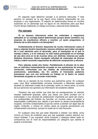 GÚIA DE APOYO AL EMPRENDEDOR                  Pág. 66 de 80
                 “CÓMO REALIZAR UN ESTUDIO DE MERCADO”



     En segundo lugar debemos escoger a la persona adecuada. Y esta
persona no siempre es la que figura como máximo responsable de una
empresa o una organización. El experto en determinados temas en muchas
ocasiones es un personaje que no figura en los directorios pero que lleva
mucho tiempo realizando un trabajo minucioso y esencial entre bastidores.

    Por ejemplo
      Si yo deseara informarme sobre los materiales y maquinaria
utilizados en un montaje teatral determinado porque deseo constituir una
empresa de arquitectura efímera y eventos ¿A quien preguntaría, al
Director de la obra teatral o al tramoyista?.

     Evidentemente el director dispondrá de mucha información sobre el
tema y además tendrá importantes razones artísticas para haber escogido
tal o cual elemento para el decorado, pero el tramoyista es el que lo
maneja a diario, y si es veterano no sólo habrá participado en el montaje
de esa obra sino en la de muchas otras con distintas visiones por parte
distintos directores. Habrá manejado infinidad de materiales de diversa
índole y habrá conocido maquinarias de diferente composición y eficacia.

     Pero además existe otro factor. Posiblemente el director de la obra
sea un individuo tremendamente ocupado en sus quehaceres de ensayo,
corrección, entrevistas con los medios de comunicación, con los
productores, autoridades, etc. En cambio el tramoyista podemos
presuponer que una vez terminado su trabajo en el teatro no estará
demasiado ocupado en conceder entrevistas.

     Esto es un ejemplo de los muchos que podríamos poner. En cualquier
caso, para filtrar subjetividades conviene entrevistar a diferentes expertos,
situados en diferentes niveles de la actividad, sobre un mismo tema. La suma
de sus opiniones nos aportará una información de excelente calidad.

     Tampoco hay que olvidar que este tipo de averiguaciones no siempre
resultan totalmente gratuitas, salvo que exista una cierta amistad con el
entrevistado o una voluntad de colaboración importante por parte del mismo.
Los profesionales del Estudio de mercado, en muchos casos se dirigen a
responsables cualificados que, debido a que tienen su tiempo tremendamente
ocupado, conviene compensarles el que les vamos a solicitar con algún tipo de
regalo, invitación, o incluso en ciertos casos se acuerda previamente una
compensación económica, aunque no suele ser lo más frecuente.

    En cualquier caso hay que estar dispuesto a realizar una oferta, como
mínimo en forma de invitación para que sea aceptada nuestra solicitud con
mayor facilidad. Y por supuesto, dicha invitación u obsequio deben estar en
consonancia con el nivel de responsabilidad y/o categoría que ostenta el
experto a entrevistar.
 