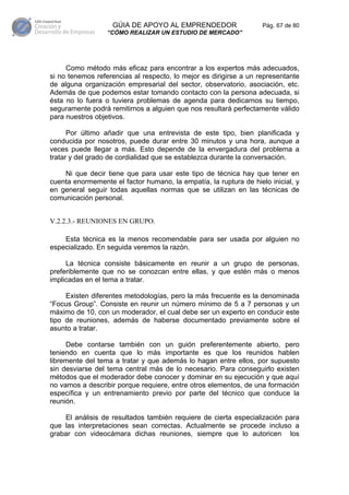 GÚIA DE APOYO AL EMPRENDEDOR                    Pág. 67 de 80
                  “CÓMO REALIZAR UN ESTUDIO DE MERCADO”




     Como método más eficaz para encontrar a los expertos más adecuados,
si no tenemos referencias al respecto, lo mejor es dirigirse a un representante
de alguna organización empresarial del sector, observatorio, asociación, etc.
Además de que podemos estar tomando contacto con la persona adecuada, si
ésta no lo fuera o tuviera problemas de agenda para dedicarnos su tiempo,
seguramente podrá remitirnos a alguien que nos resultará perfectamente válido
para nuestros objetivos.

      Por último añadir que una entrevista de este tipo, bien planificada y
conducida por nosotros, puede durar entre 30 minutos y una hora, aunque a
veces puede llegar a más. Esto depende de la envergadura del problema a
tratar y del grado de cordialidad que se establezca durante la conversación.

    Ni que decir tiene que para usar este tipo de técnica hay que tener en
cuenta enormemente el factor humano, la empatía, la ruptura de hielo inicial, y
en general seguir todas aquellas normas que se utilizan en las técnicas de
comunicación personal.


V.2.2.3.- REUNIONES EN GRUPO.

    Esta técnica es la menos recomendable para ser usada por alguien no
especializado. En seguida veremos la razón.

     La técnica consiste básicamente en reunir a un grupo de personas,
preferiblemente que no se conozcan entre ellas, y que estén más o menos
implicadas en el tema a tratar.

     Existen diferentes metodologías, pero la más frecuente es la denominada
“Focus Group”. Consiste en reunir un número mínimo de 5 a 7 personas y un
máximo de 10, con un moderador, el cual debe ser un experto en conducir este
tipo de reuniones, además de haberse documentado previamente sobre el
asunto a tratar.

     Debe contarse también con un guión preferentemente abierto, pero
teniendo en cuenta que lo más importante es que los reunidos hablen
libremente del tema a tratar y que además lo hagan entre ellos, por supuesto
sin desviarse del tema central más de lo necesario. Para conseguirlo existen
métodos que el moderador debe conocer y dominar en su ejecución y que aquí
no vamos a describir porque requiere, entre otros elementos, de una formación
específica y un entrenamiento previo por parte del técnico que conduce la
reunión.

    El análisis de resultados también requiere de cierta especialización para
que las interpretaciones sean correctas. Actualmente se procede incluso a
grabar con videocámara dichas reuniones, siempre que lo autoricen los
 