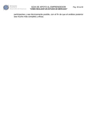 GÚIA DE APOYO AL EMPRENDEDOR                     Pág. 68 de 80
                  “CÓMO REALIZAR UN ESTUDIO DE MERCADO”


participantes y sea técnicamente posible, con el fin de que el análisis posterior
sea mucho más completo y eficaz.
 