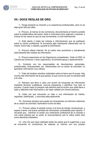 GÚIA DE APOYO AL EMPRENDEDOR                     Pág. 73 de 80
                  “CÓMO REALIZAR UN ESTUDIO DE MERCADO”




VII.- DOCE REGLAS DE ORO.
     1.- Tenga presente su intuición y su experiencia profesionales, pero no se
deje guiar sólo por ellas.

     2.- Procure, al menos en los comienzos, documentarse el máximo posible
sobre la problemática del sector, tanto a nivel local como regional y nacional, o
incluso en los casos en que se vea conveniente, a nivel internacional.

     3.- Esté atento a todas las noticias e informaciones que se publiquen
sobre su sector profesional. Si encuentra algo interesante relacionado con el
mismo, tome nota, o cópielo y guarde la información.

     4.- Procure utilizar Internet. Es el medio más económico y actualmente
está bastante bien dotado de información.

   5.- Procure asesorarse en los Organismos competentes. Visite el CEEI, la
Cámara de Comercio u otros organismos. Encontrará apoyo y asesoramiento.

     6.- Contacte con los responsables de Asociaciones sectoriales,
profesionales, empresariales, etc. relacionadas con su sector de actividad. Le
aportarán información muy valiosa.

      7.- Trate de localizar estudios realizados sobre el tema que le ocupa. Hay
mucha más información de la que parece, lo que ocurre es que no siempre está
a la vista.

     8.- Siempre que lleve a cabo una acción de búsqueda de información
mediante técnicas cualitativas, procure prepararse y planificar muy bien el
proceso. Cuanto mejor lo prepare más efectiva será la acción que usted lleve a
cabo y obtendrá más información y de mejor calidad con menos esfuerzo.

     9.- Cada vez que encuentre un dato o una información de interés,
regístrela, clasifíquela, y archívela adecuadamente.

     10.- Converse siempre que pueda con empresarios y/o técnicos veteranos
de su sector de actividad. Aprenderá mucho de ellos.

     11.- Procure utilizar el sentido común a la hora de extraer conclusiones, y
espere a tener una buena cantidad de información contrastable para hacerlo. Y
recuerde que, mientras no exista una verificación profesional de su Estudio o
una cierta práctica por su parte, le recomendamos que lo utilice sobre todo
como elemento orientativo.

    12.- Una vez que haya realizado todos los pasos que le sugerimos y que
se encuentre en condiciones de redactar un informe con sus propias
 