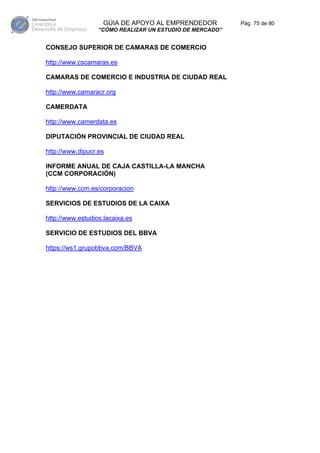 GÚIA DE APOYO AL EMPRENDEDOR           Pág. 75 de 80
                  “CÓMO REALIZAR UN ESTUDIO DE MERCADO”


CONSEJO SUPERIOR DE CAMARAS DE COMERCIO

http://www.cscamaras.es

CAMARAS DE COMERCIO E INDUSTRIA DE CIUDAD REAL

http://www.camaracr.org

CAMERDATA

http://www.camerdata.es

DIPUTACIÓN PROVINCIAL DE CIUDAD REAL

http://www.dipucr.es

INFORME ANUAL DE CAJA CASTILLA-LA MANCHA
(CCM CORPORACIÓN)

http://www.ccm.es/corporacion

SERVICIOS DE ESTUDIOS DE LA CAIXA

http://www.estudios.lacaixa.es

SERVICIO DE ESTUDIOS DEL BBVA

https://ws1.grupobbva.com/BBVA
 