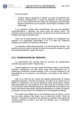 GÚIA DE APOYO AL EMPRENDEDOR                    Pág. 8 de 80
                    “CÓMO REALIZAR UN ESTUDIO DE MERCADO”



       O bien la inversa:

   -      Cuántos estarían dispuestos a cambiar su actual suministrador (por
          nosotros, evidentemente), a cambio de ofertarles el mismo producto
          por un precio ligeramente por debajo del equivalente, suprimiéndoles
          algunas prestaciones que los propios consumidores consideran como
          irrelevantes.

     Y así podríamos realizar otras combinaciones, que una vez estudiadas
comparativamente y aplicando una buena dosis de sentido común, nos
permitirían enfocar la política de producto y de precio de una forma mucho más
rentable para nuestra actividad inicial.

     Cada uno de estos ejemplos son temas posibles de investigación que
requieren una metodología determinada, al fin y al cabo son problemas
posibles que necesitan de soluciones alternativas.

     La respuesta a todas estas preguntas, o al menos algunas de ellas, nos
ayudará a conocer mejor el mercado en el que nos estamos moviendo y sobre
todo qué parte podemos “captar” del mismo.



II.2.2.- SEGMENTACIÓN DEL MERCADO.

    La segmentación del mercado trata de concretar las características
concretas que posee nuestro “Target Group”.

     Cuando hablamos en el punto anterior del Público objetivo y del Mercado
Potencial, indicábamos que éste último podía estar determinado por la
demarcación territorial de nuestro mercado, o sea, si vamos a dirigirnos a una
sola población, a una comarca, a una provincia, a una región, a una nación, a
la UE, etc.

      Esto no es difícil de ver, puesto que depende básicamente de nuestra
capacidad productiva y del tipo de producto. De hecho es lo primero que se
plantea un empresario a la hora de plantearse hasta donde piensa intentar
llegar físicamente con sus productos. Si tan sólo fuera esa la premisa a tener
en cuenta para medir el mercado potencial, sólo tendríamos que dirigirnos a la
oficina más próxima del Instituto Nacional de Estadística o a través de Internet,
y averiguar cual es el censo de la población de la zona geográfica deseada.

     Pero existe otra variable que es tan importante como la anterior, y es el
tipo de público objetivo. Este grupo, que se denomina también “Nicho de
mercado”, consiste en la selección que hacemos de posibles consumidores de
nuestros productos en base a una serie de variables, que a continuación
comentaremos.
 