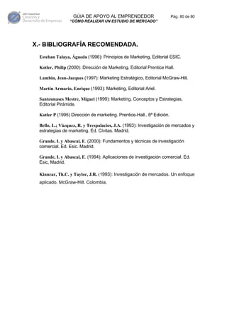 GÚIA DE APOYO AL EMPRENDEDOR                         Pág. 80 de 80
                “CÓMO REALIZAR UN ESTUDIO DE MERCADO”




X.- BIBLIOGRAFÍA RECOMENDADA.
 Esteban Talaya, Águeda (1996): Principios de Marketing, Editorial ESIC.

 Kotler, Philip (2000): Dirección de Marketing, Editorial Prentice Hall.

 Lambin, Jean-Jacques (1997): Marketing Estratégico, Editorial McGraw-Hill.

 Martín Armario, Enrique (1993): Marketing, Editorial Ariel.

 Santesmases Mestre, Miguel (1999): Marketing. Conceptos y Estrategias,
 Editorial Pirámide.

 Kotler P (1995) Dirección de marketing. Prentice-Hall.. 8ª Edición.

 Bello, L.; Vázquez, R. y Trespalacios, J.A. (1993): Investigación de mercados y
 estrategias de marketing. Ed. Cívitas. Madrid.

 Grande, I. y Abascal, E. (2000): Fundamentos y técnicas de investigación
 comercial. Ed. Esic. Madrid.

 Grande, I. y Abascal, E. (1994): Aplicaciones de investigación comercial. Ed.
 Esic, Madrid.

 Kinnear, Th.C. y Taylor, J.R. (1993): Investigación de mercados. Un enfoque
 aplicado. McGraw-Hill. Colombia.
 