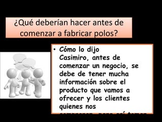 ¿Qué deberían hacer antes de
 comenzar a fabricar polos?
          • Cómo lo dijo
            Casimiro, antes de
            comenzar un negocio, se
            debe de tener mucha
            información sobre el
            producto que vamos a
            ofrecer y los clientes
            quienes nos
            compraran, para así tomar
 