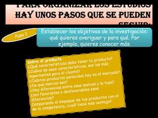 Para organizar los estudios
hay unos pasos que se pueden
                      seguir:
     Establecer los objetivos de la investigación:
        qué quieres averiguar y para qué. Por
            ejemplo, quieres conocer más.
 