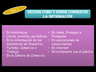 Decidir cómo y dónde conseguir
                         la información



• En bibliotecas                •   En Adex, Prompex o
• Libros, revistas, periódicos.     Prompyme
• En la información de los      •   En asociaciones de
  ministerios de Industria,         comerciantes.
  Turismo, Comercio o           •   En internet.
  Trabajo.                      •   Directamente con el público
• En la Cámara de Comercio.
 