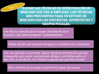 Elegir las técnicas de investigación de
            mercado que vas a emplear. Las técnicas
               más frecuentes para un estudio de
            mercado son las encuestas, entrevistas y
                         grupos focales.

Una técnica sencilla para recoger información es la
encuesta, que debes preparar cuidadosamente.


   Debes decidir qué quieres averiguar y a quiénes vas a encuestar.


Una vez aplicada la encuesta, debes tabularla información que has
conseguido, para sacar conclusiones válidas y confiables sobre el
mercado, el producto, los clientes o aquello que querías estudiar.

   Esta información es laque te permitirá tomar decisiones.
 