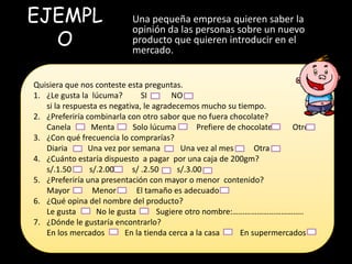 EJEMPL                      Una pequeña empresa quieren saber la

  O
                            opinión da las personas sobre un nuevo
                            producto que quieren introducir en el
                            mercado.


Quisiera que nos conteste esta preguntas.
1. ¿Le gusta la lúcuma?        SI       NO
   si la respuesta es negativa, le agradecemos mucho su tiempo.
2. ¿Preferiría combinarla con otro sabor que no fuera chocolate?
   Canela        Menta      Solo lúcuma         Prefiere de chocolate     Otro
3. ¿Con qué frecuencia lo comprarías?
   Diaria       Una vez por semana         Una vez al mes        Otra
4. ¿Cuánto estaría dispuesto a pagar por una caja de 200gm?
   s/.1.50      s/.2.00     s/ .2.50      s/.3.00 ESTUDIO DE MERCADO
5. ¿Preferiría una presentación con mayor o menor contenido?
   Mayor         Menor        El tamaño es adecuado
6. ¿Qué opina del nombre del producto?
   Le gusta       No le gusta       Sugiere otro nombre:……………………………..
7. ¿Dónde le gustaría encontrarlo?
   En los mercados        En la tienda cerca a la casa       En supermercados
 