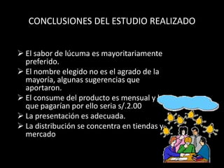 CONCLUSIONES DEL ESTUDIO REALIZADO


 El sabor de lúcuma es mayoritariamente
  preferido.
 El nombre elegido no es el agrado de la
  mayoría, algunas sugerencias que
  aportaron.
 El consume del producto es mensual y lo
  que pagarían por ello seria s/.2.00
 La presentación es adecuada.
 La distribución se concentra en tiendas y
  mercado
 