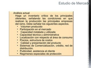 Estudio de Mercado
Análisis actual
Haga un inventario crítico de los principales
oferentes, señalando las condiciones en que
realizan la producción las principales empresas
del ramo. Debe señalar los siguientes aspectos.
• Volumen producido
• Participación en el mercado
• Capacidad instalada y utilizada
• Capacidad técnica y administrativa
• Localización con respecto al área de consumo
• Precios, estructura de costos
• Calidad y presentación del producto
• Sistemas de Comercialización, crédito, red de
distribución.
• Publicidad, asistencia al cliente
• Regímenes especiales de protección
 