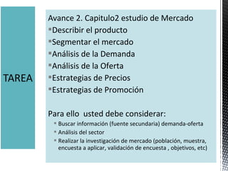 Avance 2. Capitulo2 estudio de Mercado
Describir el producto
Segmentar el mercado
Análisis de la Demanda
Análisis de la Oferta
Estrategias de Precios
Estrategias de Promoción
Para ello  usted debe considerar:
 Buscar información (fuente secundaria) demanda-oferta
 Análisis del sector
 Realizar la investigación de mercado (población, muestra, 
encuesta a aplicar, validación de encuesta , objetivos, etc)
 
