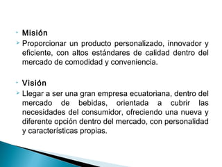 • Misión
 Proporcionar un producto personalizado, innovador y

  eficiente, con altos estándares de calidad dentro del
  mercado de comodidad y conveniencia.

• Visión
 Llegar a ser una gran empresa ecuatoriana, dentro del

  mercado de bebidas, orientada a cubrir las
  necesidades del consumidor, ofreciendo una nueva y
  diferente opción dentro del mercado, con personalidad
  y características propias.
 