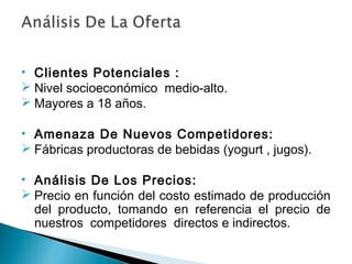 • Clientes Potenciales :
 Nivel socioeconómico medio-alto.
 Mayores a 18 años.

• Amenaza De Nuevos Competidores:
 Fábricas productoras de bebidas (yogurt , jugos).

• Análisis De Los Precios:
 Precio en función del costo estimado de producción
  del producto, tomando en referencia el precio de
  nuestros competidores directos e indirectos.
 