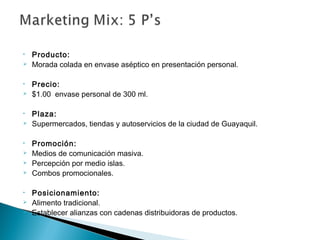 •   Producto:
   Morada colada en envase aséptico en presentación personal.

•   Precio:
   $1.00 envase personal de 300 ml.

•   Plaza:
   Supermercados, tiendas y autoservicios de la ciudad de Guayaquil.

•   Promoción:
   Medios de comunicación masiva.
   Percepción por medio islas.
   Combos promocionales.

•   Posicionamiento:
   Alimento tradicional.
   Establecer alianzas con cadenas distribuidoras de productos.
 