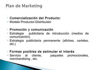 •   Comercialización del Producto:
   Modelo Productor-Distribuidor

•   Promoción y comunicación
   Estrategia   publicitaria de introducción (medios de
    comunicación).
   Estrategia publicitaria permanente (afiches, carteles,
    etc.)

•   Formas posibles de estimular el interés
   Servicio al cliente,    paquetes promocionales,
    merchandising , etc.
 