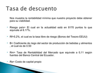 Nos muestra la rentabilidad mínima que nuestro proyecto debe obtener
    para su viabilidad.

   Riesgo país= El cual en la actualidad está en 8170 puntos lo que
    equivale al 8.17%.

   Rf=5.2%, el cual es la tasa libre de riesgo (Bonos del Tesoro EEUU)

   B= Coeficiente de riego del sector de producción de bebidas y alimentos
    , el cual es de 0.50

   Rm= Tasa de Rentabilidad del Mercado que equivale a 0,11 según
    fuentes del Banco Central del Ecuador.

   Re= Costo de capital propio
 