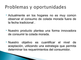    Actualmente en los hogares no es muy común
    observar el consumo de colada morada fuera de
    la fecha tradicional .

   Nuestro producto plantea una forma innovadora
    de consumir la colada morada.

   Nuestro objetivo es cuantificar el nivel de
    aceptación, utilizando una estrategia que permita
    determinar los requerimientos del consumidor.
 