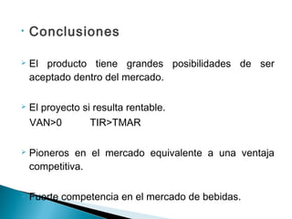 •   Conclusiones

   El producto tiene grandes posibilidades de ser
    aceptado dentro del mercado.

   El proyecto si resulta rentable.
    VAN>0         TIR>TMAR

   Pioneros en el mercado equivalente a una ventaja
    competitiva.

   Fuerte competencia en el mercado de bebidas.
 