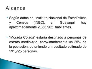    Según datos del Instituto Nacional de Estadísticas
    y   Censos    (INEC),      en   Guayaquil      hay
    aproximadamente 2,366,902 habitantes.

   “Morada Colada” estaría destinado a personas de
    estrato medio-alto, aproximadamente un 25% de
    la población, obteniendo un resultado estimado de
    591,725 personas.
 