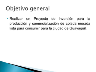    Realizar un Proyecto de inversión para la
    producción y comercialización de colada morada
    lista para consumir para la ciudad de Guayaquil.
 