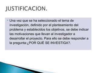    Una vez que se ha seleccionado el tema de
    investigación, definido por el planteamiento del
    problema y establecidos los objetivos, se debe indicar
    las motivaciones que llevan al investigador a
    desarrollar el proyecto. Para ello se debe responder a
    la pregunta:¿POR QUÉ SE INVESTIGA?.
 