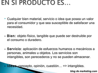    Cualquier bien material, servicio o idea que posea un valor
    para el consumidor y que sea susceptible de satisfacer una
    necesidad.

- Bien: objeto físico, tangible que puede ser destruible por
  el consumo o duradero.

- Servicio: aplicación de esfuerzos humanos o mecánicos a
  personas, animales u objetos. Los servicios son
  intangibles, son perecederos y no se pueden almacenar.

- Ideas: concepto, opinión, cuestión… => intangibles.
                                              blog de marketing.com
 