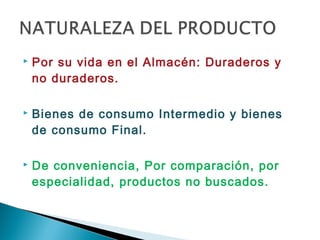    Por su vida en el Almacén: Duraderos y
    no duraderos.

   Bienes de consumo Intermedio y bienes
    de consumo Final.

   De conveniencia, Por comparación, por
    especialidad, productos no buscados.
 