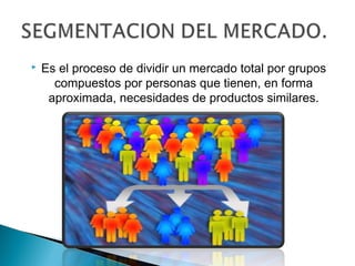    Es el proceso de dividir un mercado total por grupos
      compuestos por personas que tienen, en forma
     aproximada, necesidades de productos similares.
 