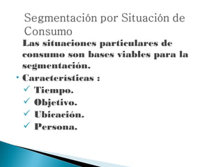 Las situaciones particulares de
    consumo son bases viables para la
    segmentación.
   Características :
     Tiempo.
     Objetivo.
     Ubicación.
     Persona.
 