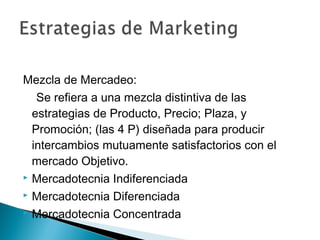 Mezcla de Mercadeo:
   Se refiera a una mezcla distintiva de las
  estrategias de Producto, Precio; Plaza, y
  Promoción; (las 4 P) diseñada para producir
  intercambios mutuamente satisfactorios con el
  mercado Objetivo.
 Mercadotecnia Indiferenciada

 Mercadotecnia Diferenciada

 Mercadotecnia Concentrada
 
